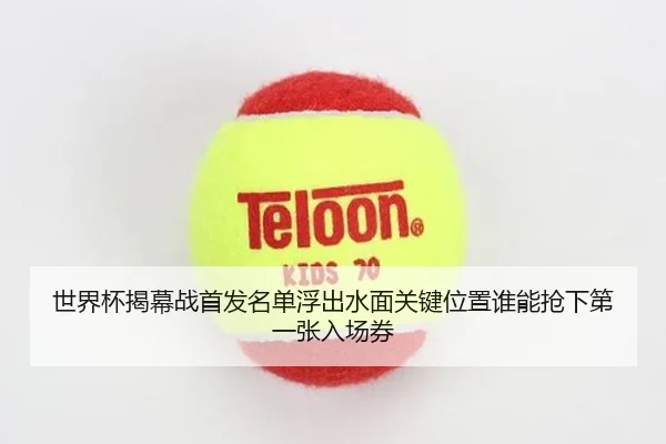世界杯揭幕战首发名单浮出水面关键位置谁能抢下第一张入场券